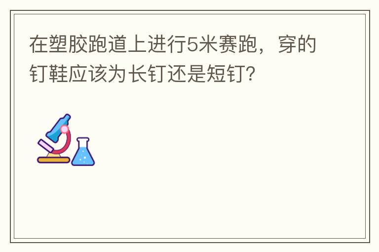 在塑膠跑道上進(jìn)行5米賽跑，穿的釘鞋應(yīng)該為長(zhǎng)釘還是短釘？