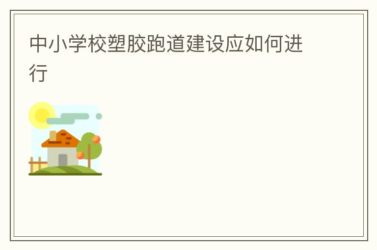 中小學(xué)校塑膠跑道建設(shè)應(yīng)如何進(jìn)行 中小學(xué)校塑膠跑道建設(shè)應(yīng)如何進(jìn)行