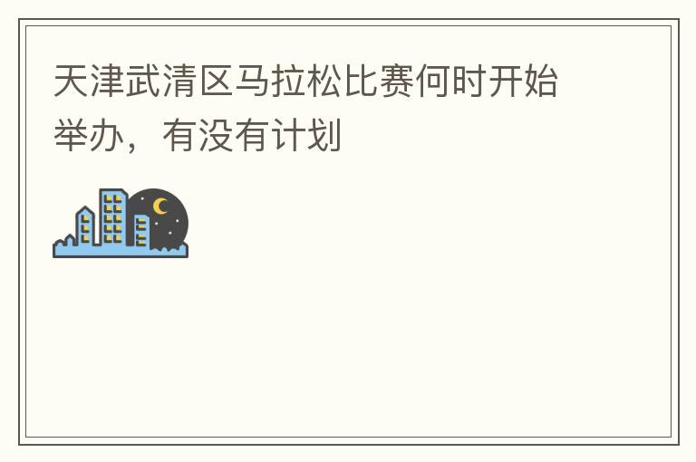 天津武清區(qū)馬拉松比賽何時開始舉辦，有沒有計(jì)劃