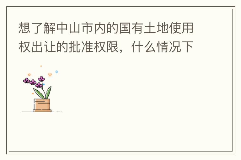 想了解中山市內(nèi)的國有土地使用權(quán)出讓的批準權(quán)限，什么情況下由市政府（或市局）批準即可？什么情況下由區(qū)政府（或區(qū)局）批準即可？