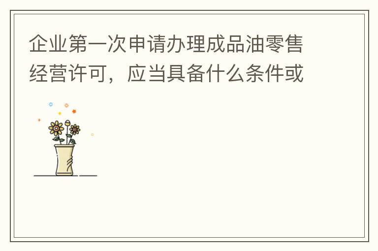 企業(yè)第一次申請辦理成品油零售經(jīng)營許可，應當具備什么條件或提供什么文件資料？