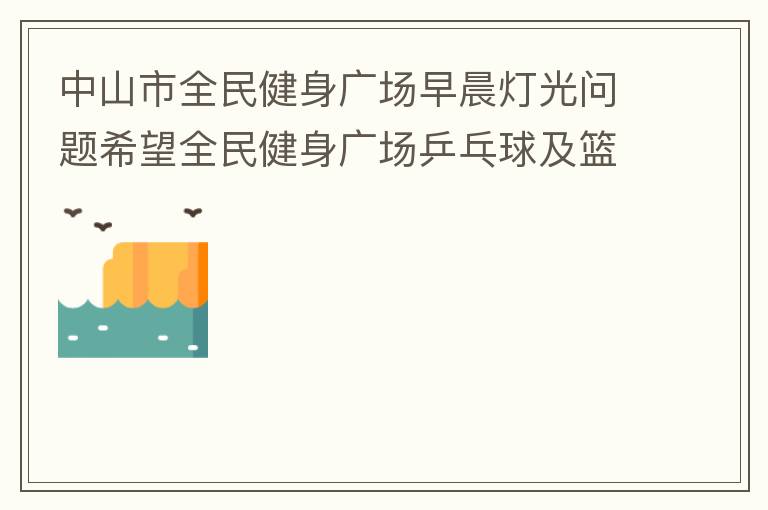 中山市全民健身廣場(chǎng)早晨燈光問(wèn)題希望全民健身廣場(chǎng)乒乓球及籃球場(chǎng)那邊的燈光，早上根據(jù)日出時(shí)間隔一段時(shí)間調(diào)整一次，現(xiàn)在是冬季天亮比較晚，之前是6:10分左右，前段時(shí)間建議調(diào)整過(guò)一次，調(diào)到了6:26左右，但是