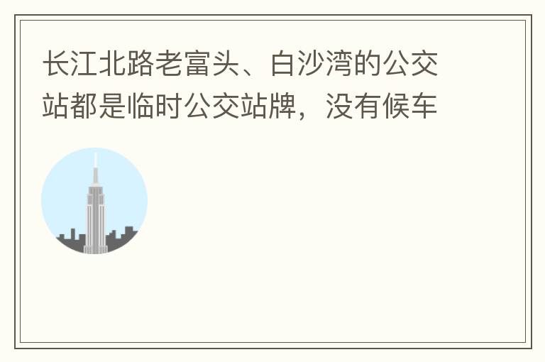 長江北路老富頭、白沙灣的公交站都是臨時公交站牌，沒有候車亭，附近的居民等候公交車只能日曬雨淋，建議應(yīng)加建公交候車亭。