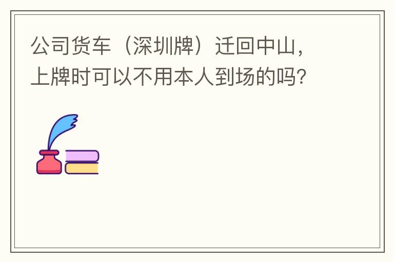公司貨車（深圳牌）遷回中山，上牌時可以不用本人到場的嗎？
