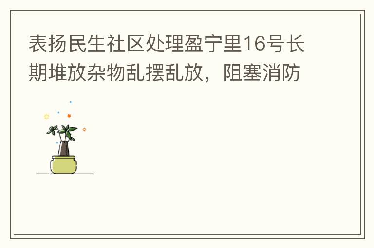 表揚(yáng)民生社區(qū)處理盈寧里16號長期堆放雜物亂擺亂放，阻塞消防通道等消防安全隱患。社區(qū)反應(yīng)迅速，清理全部雜物，效果非常明顯，實(shí)實(shí)在在的幫我們解決了煩心事。