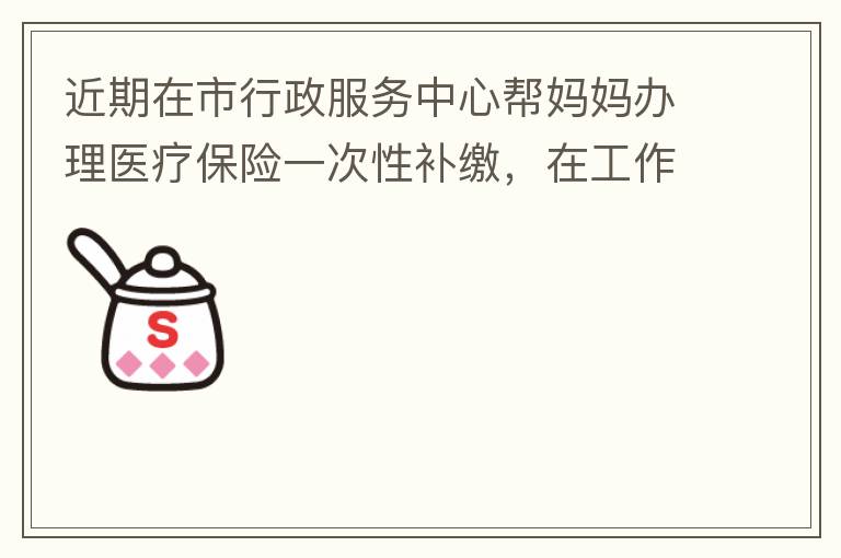 近期在市行政服務(wù)中心幫媽媽辦理醫(yī)療保險一次性補(bǔ)繳，在工作人員卓上智同志耐心跟進(jìn)業(yè)務(wù)下拿到補(bǔ)繳托收單，在此，非常感謝卓上智同志，為他的工作態(tài)度、負(fù)責(zé)，非常滿意好評！