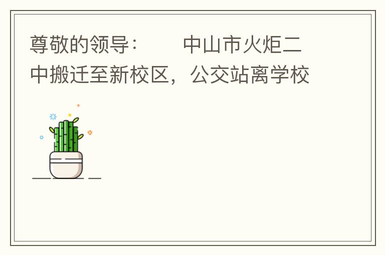 尊敬的領導：     中山市火炬二中搬遷至新校區(qū)，公交站離學校很遠，且沒有人行道，學生放學和返學非常不安全和不方便，懇請領導據目前實際情況在星期五放學和星期天的時候在火炬二中學校附近增設公交站點，以便