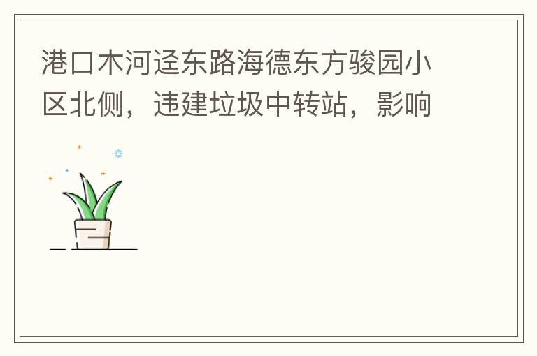 港口木河逕東路海德東方駿園小區(qū)北側(cè)，違建垃圾中轉(zhuǎn)站，影響小區(qū)居民正常生活，請盡快移除