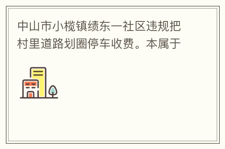 中山市小欖鎮(zhèn)績東一社區(qū)違規(guī)把村里道路劃圈停車收費(fèi)。本屬于行駛道路，為何劃線停車收費(fèi)。這個(gè)操作屬合法合規(guī)操作嗎？