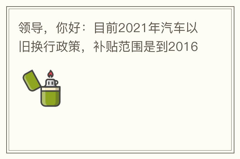 領(lǐng)導(dǎo)，你好：目前2021年汽車以舊換行政策，補(bǔ)貼范圍是到2016年7月1日前注冊(cè)登記車輛。我的車輛剛好是2016年8月份注冊(cè)的，遺憾不符合。想咨詢2022年還會(huì)有相關(guān)政策嗎？會(huì)不會(huì)更新補(bǔ)貼范圍？