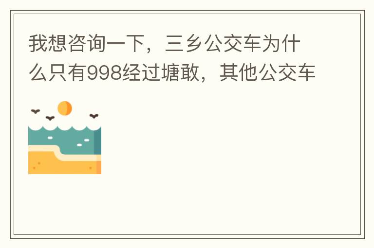 我想咨詢一下，三鄉(xiāng)公交車為什么只有998經(jīng)過塘敢，其他公交車怎么都不往塘敢走了呢，住塘敢要坐公交的市民出門相當(dāng)之不便，請問是什么原因，暫時(shí)性的，還是永久都沒有其他公交過經(jīng)塘敢了嗎？