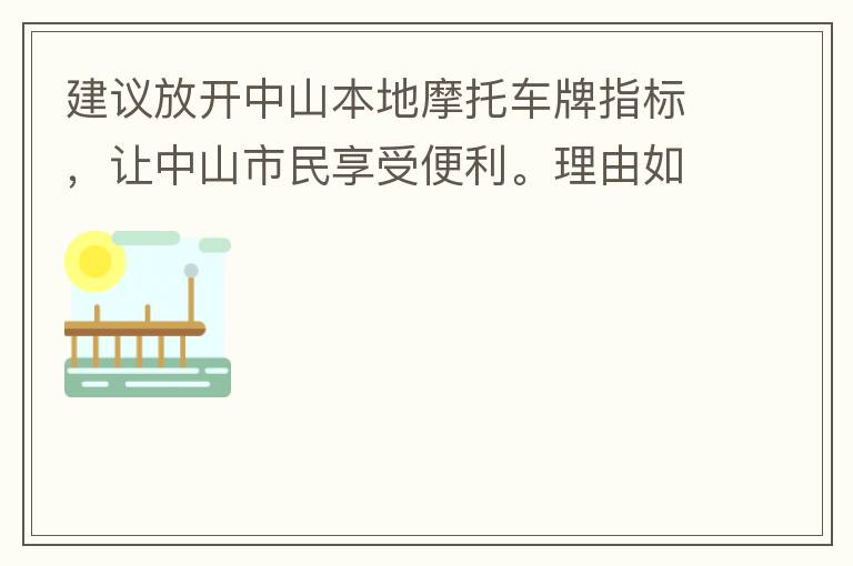 建議放開中山本地摩托車牌指標(biāo)，讓中山市民享受便利。理由如下：一.  我市從1999年發(fā)布禁摩令以來，中山停止了重新發(fā)放摩托車指標(biāo)的計(jì)劃，當(dāng)時(shí)出于環(huán)保和整體路況的考慮，進(jìn)行了限制摩托車。  但是數(shù)年過去