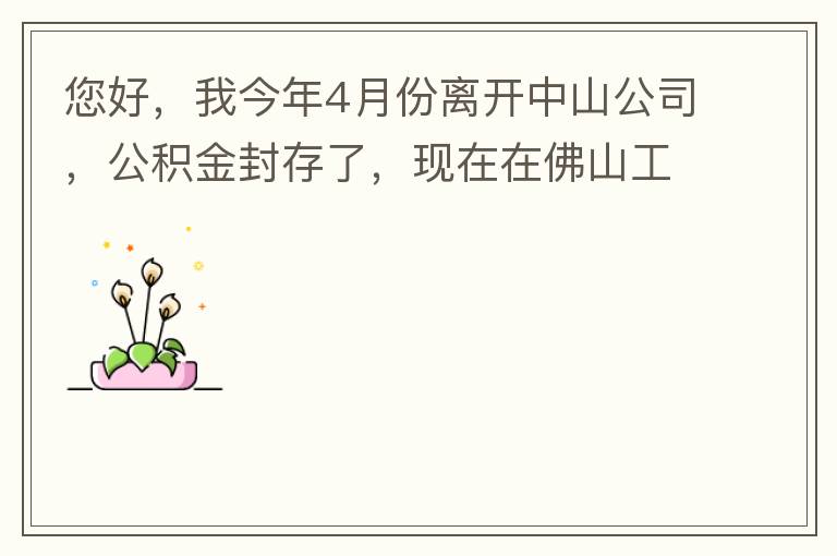 您好，我今年4月份離開中山公司，公積金封存了，現(xiàn)在在佛山工作，中山的公積金能否轉(zhuǎn)到佛山這邊呢？怎么操作??？